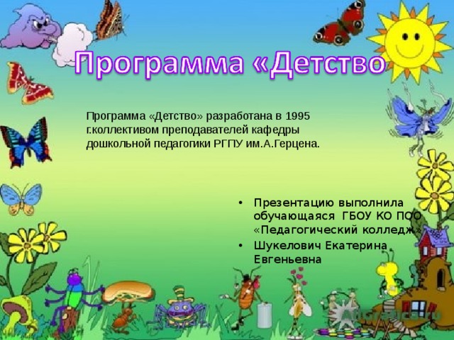 Программа «Детство» разработана в 1995 г.коллективом преподавателей кафедры дошкольной педагогики РГПУ им.А.Герцена. Презентацию выполнила обучающаяся ГБОУ КО ПОО «Педагогический колледж» Шукелович Екатерина Евгеньевна 