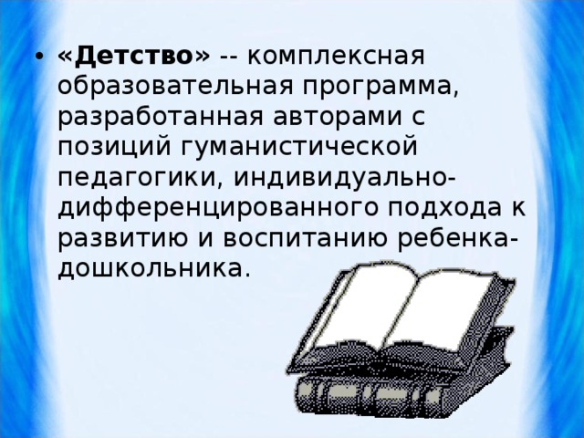 «Детство» -- комплексная образовательная программа, разработанная авторами с позиций гуманистической педагогики, индивидуально-дифференцированного подхода к развитию и воспитанию ребенка-дошкольника.  