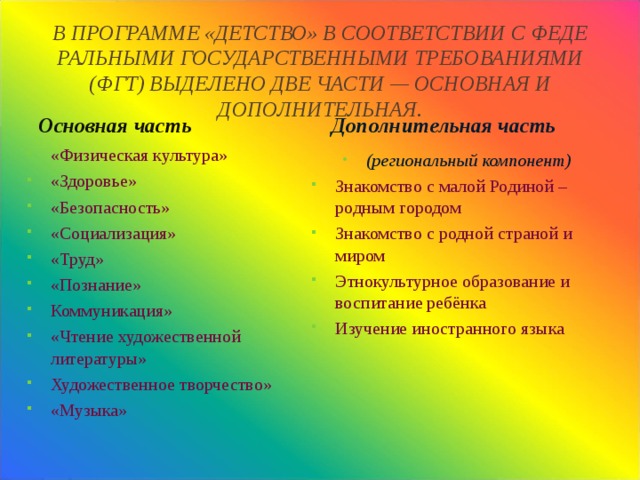 В ПРОГРАММЕ «ДЕТСТВО» В СООТВЕТСТВИИ С ФЕДЕ­РАЛЬНЫМИ ГОСУДАРСТВЕННЫМИ ТРЕБОВАНИЯМИ (ФГТ) ВЫДЕЛЕНО ДВЕ ЧАСТИ — ОСНОВНАЯ И ДОПОЛНИТЕЛЬНАЯ.    Основная часть  Дополнительная часть  «Физическая культура» «Здоровье» «Безопасность» «Социализация» «Труд» «Познание» Коммуникация» «Чтение художественной литературы» Художественное творчество» «Музыка» (региональный компонент) Знакомство с малой Родиной – родным городом Знакомство с родной страной и миром Этнокультурное образование и воспитание ребёнка Изучение иностранного языка 