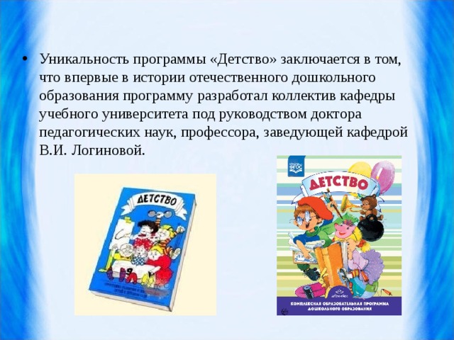 Уникальность программы «Детство» заключается в том, что впервые в истории отечественного дошкольного образования программу разработал коллектив кафедры учебного университета под руководством доктора педагогических наук, профессора, заведующей кафедрой В.И. Логиновой.   