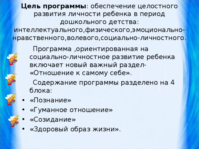 Цель программы : обеспечение целостного развития личности ребенка в период дошкольного детства: интеллектуального,физического,эмоционально-нравственного,волевого,социально-личностного.    Программа ,ориентированная на социально-личностное развитие ребенка включает новый важный раздел- «Отношение к самому себе».  Содержание программы разделено на 4 блока: «Познание» «Гуманное отношение» «Созидание» «Здоровый образ жизни». 
