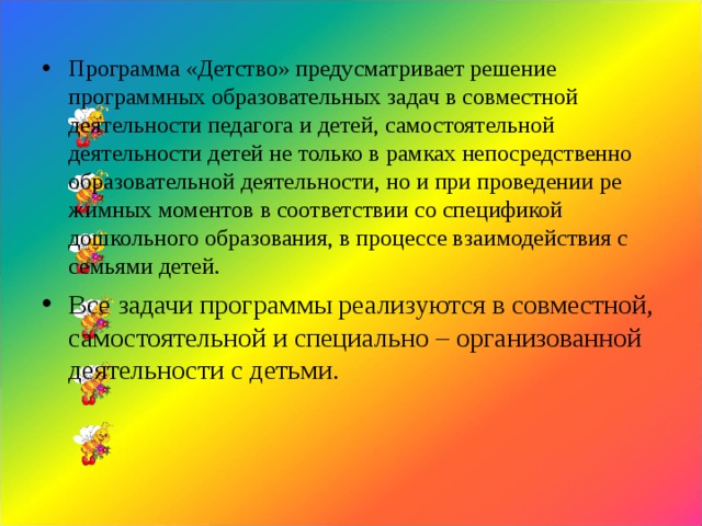 Программа «Детство» предусматривает решение программных об­разовательных задач в совместной деятельности педагога и детей, самостоятельной деятельности детей не только в рамках непо­средственно образовательной деятельности, но и при проведении ре­жимных моментов в соответствии со спецификой дошкольного обра­зования, в процессе взаимодействия с семьями детей. Все задачи программы реализуются в совместной, самостоятельной и специально – организованной деятельности с детьми.   