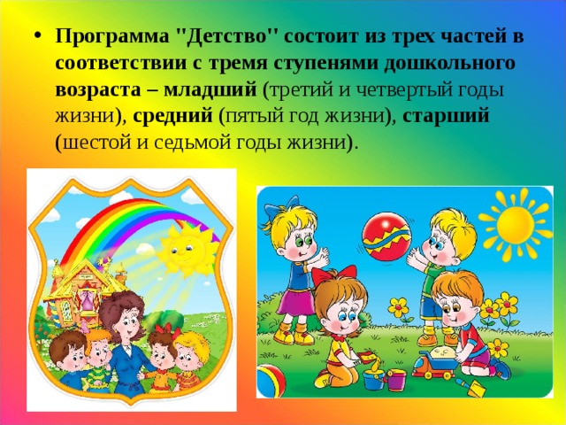 Программа ''Детство'' состоит из трех частей в соответствии с тремя ступенями дошкольного возраста – младший (третий и четвертый годы жизни), средний (пятый год жизни), старший (шестой и седьмой годы жизни).    