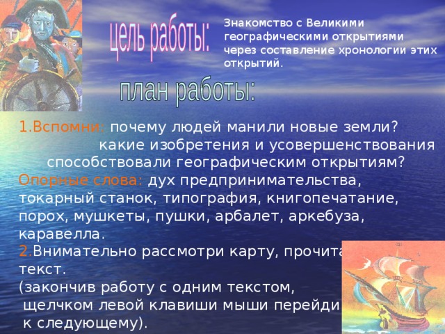 Знакомство с Великими географическими открытиями через составление хронологии этих открытий. 1.Вспомни: почему людей манили новые земли?  какие изобретения и усовершенствования способствовали географическим открытиям? Опорные слова: дух предпринимательства, токарный станок, типография, книгопечатание, порох, мушкеты, пушки, арбалет, аркебуза, каравелла. 2. Внимательно рассмотри карту, прочитай текст. (закончив работу с одним текстом,  щелчком левой клавиши мыши перейди  к следующему). 