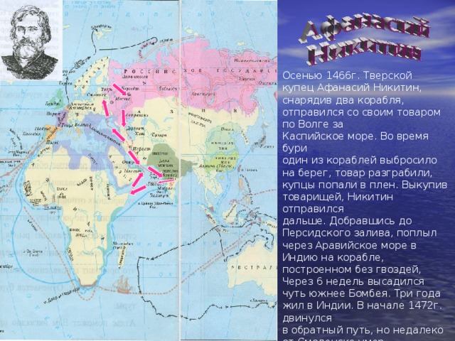 Осенью 1466г. Тверской купец Афанасий Никитин, снарядив два корабля, отправился со своим товаром по Волге за Каспийское море. Во время бури один из кораблей выбросило на берег, товар разграбили, купцы попали в плен. Выкупив товарищей, Никитин отправился дальше. Добравшись до Персидского залива, поплыл через Аравийское море в Индию на корабле, построенном без гвоздей, Через 6 недель высадился чуть южнее Бомбея. Три года жил в Индии. В начале 1472г. двинулся в обратный путь, но недалеко от Смоленска умер. Он первый россиянин, побывавший в Индии и рассказавший о ней в книге «Хождение за три моря» 