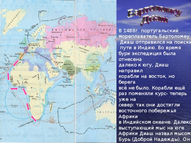 В 1488г. португальский мореплаватель Бартоломеу  Диаш отправился на поиски  пути в Индию. Во время бури экспедиция была отнесена далеко к югу, Диаш направил корабли на восток, но берега всё не было. Корабли ещё раз поменяли курс- теперь уже на север: так они достигли восточного побережья Африки в Индийском океане. Далеко выступающий мыс на юге Африки Диаш назвал мысом Бурь (Доброй Надежды). Он хотел продолжить путь, но измученные моряки отказались плыть дальше. Диаш первым из европейцев обогнул Африку с юга. . 