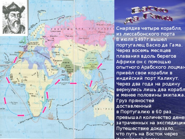 Снарядив четыре корабля, из лиссабонского порта 8 июля 1497г.вышел португалец Васко да Гама. Через восемь месяцев плавания вдоль берегов Африки он с помощью опытного Арабского лоцмана привёл свои корабли в индийский порт Каликут. Через два года на родину вернулись лишь два корабля и менее половины экипажа. Груз пряностей доставленный в Португалию в 60 раз превышал количество денег, затраченных на экспедицию. Путешествие доказало, что путь на Восток через Индийский океан существует. 