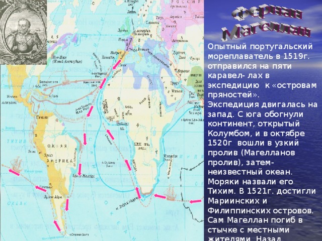Опытный португальский мореплаватель в 1519г. отправился на пяти каравел- лах в экспедицию к «островам пряностей». Экспедиция двигалась на запад. С юга обогнули континент, открытый Колумбом, и в октябре 1520г вошли в узкий пролив (Магелланов пролив), затем- неизвестный океан. Моряки назвали его Тихим. В 1521г. достигли Мариинских и Филиппинских островов. Сам Магеллан погиб в стычке с местными жителями. Назад вернулся лишь один корабль Это было первое кругосветное плавание 