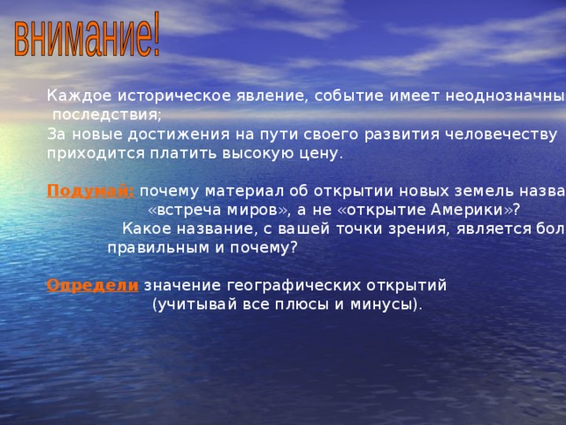 Каждое историческое явление, событие имеет неоднозначные  последствия; За новые достижения на пути своего развития человечеству приходится платить высокую цену. Подумай:  почему материал об открытии новых земель назвали  «встреча миров», а не «открытие Америки»?  Какое название, с вашей точки зрения, является более  правильным и почему? Определи значение географических открытий  (учитывай все плюсы и минусы). 
