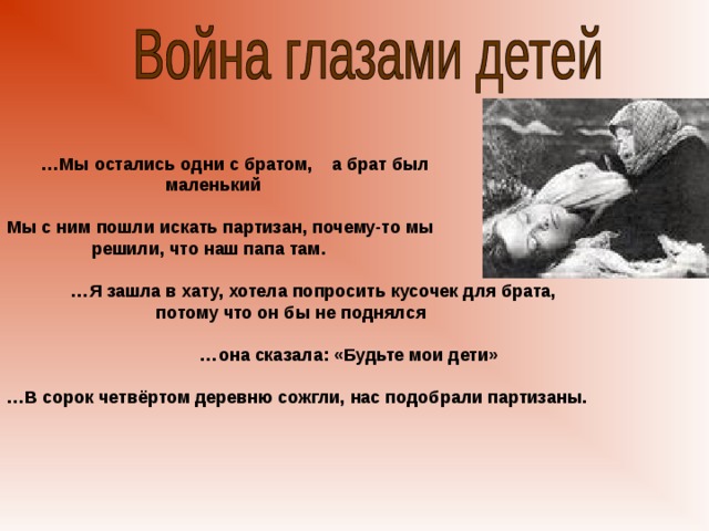 … Мы остались одни с братом, а брат был  маленький  Мы с ним пошли искать партизан, почему-то мы  решили, что наш папа там.  … Я зашла в хату, хотела попросить кусочек для брата,  потому что он бы не поднялся  … она сказала: «Будьте мои дети»  … В сорок четвёртом деревню сожгли, нас подобрали партизаны.     