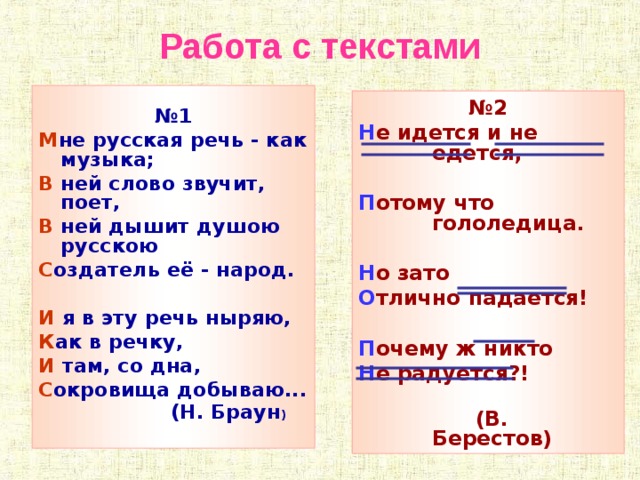 Работа с текстами  № 1 М не русская речь - как музыка; В ней слово звучит, поет, В ней дышит душою русскою С оздатель её - народ.  И я в эту речь ныряю, К ак в речку, И там, со дна, С окровища добываю...  (Н. Браун )   № 2 Н е идется и не едется,  П отому что гололедица.  Н о зато О тлично падается!  П очему ж никто Н е радуется?!  (В. Берестов)      