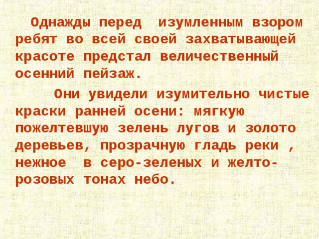  Однажды перед изумленным взором ребят во всей своей захватывающей красоте предстал величественный осенний пейзаж.  Они увидели изумительно чистые краски ранней осени: мягкую пожелтевшую зелень лугов и золото деревьев, прозрачную гладь реки , нежное в серо-зеленых и желто- розовых тонах небо.  