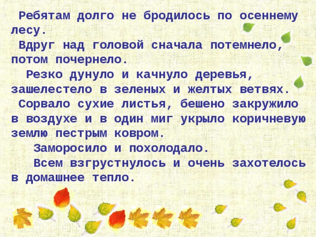  Ребятам  долго не бродилось по осеннему лесу.  Вдруг над головой сначала потемнело, потом почернело.  Резко дунуло и качнуло деревья, зашелестело в зеленых и желтых ветвях.  Сорвало сухие листья, бешено закружило в воздухе и в один миг укрыло коричневую землю пестрым ковром.  Заморосило и похолодало.  Всем взгрустнулось и очень захотелось в домашнее тепло. 