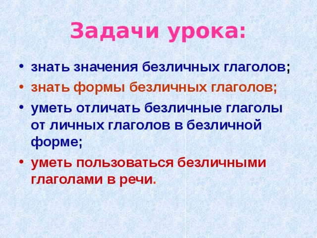 Задачи урока: знать значения безличных глаголов ; знать формы безличных глаголов; уметь отличать безличные глаголы от личных глаголов в безличной форме; уметь пользоваться безличными глаголами в речи . 