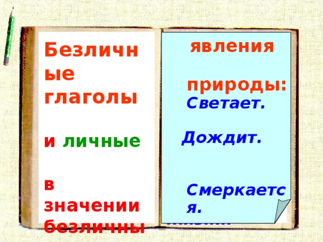  чувственные восприятия, ощущения:   явления природы:  Светает. долженствование:  Не надо ссориться .  состояние  человека: Нездоровится.  Лихорадит. Мечтается. Не верится. Не везет в жизни.  Пахнет черемухой .   Дождит.   Смеркается.   бытие, существование :  Не было времени.  Безличные глаголы   и личные   в значении безличных обозначают : 