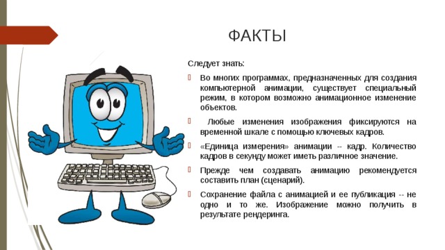 ФАКТЫ Следует знать: Во многих программах, предназначенных для создания компьютерной анимации, существует специальный режим, в котором возможно анимационное изменение объектов.  Любые изменения изображения фиксируются на временной шкале с помощью ключевых кадров. «Единица измерения» анимации -- кадр. Количество кадров в секунду может иметь различное значение. Прежде чем создавать анимацию рекомендуется составить план (сценарий). Сохранение файла с анимацией и ее публикация -- не одно и то же. Изображение можно получить в результате рендеринга. 