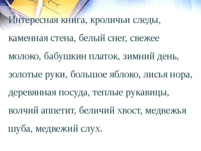 Интересная книга, кроличьи следы, каменная стена, белый снег, свежее молоко, бабушкин платок, зимний день, золотые руки, большое яблоко, лисья нора, деревянная посуда, теплые рукавицы,  волчий аппетит, беличий хвост, медвежья шуба, медвежий слух. 