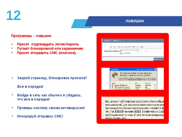 11  ЛОВУШКИ Программы – ловушки   Просят подтвердить логин/пароль Пугают блокировкой или заражением Просят отправить СМС (платное).  Закрой страницу, блокировка пропала?  Все в порядке!  Войди в сеть как обычно и убедись,  что все в порядке!  Проверь систему своим антивирусом!  Игнорируй отправку СМС! 