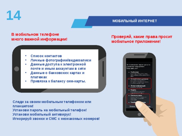 Помни! Все, что попало  в интернет, остается там навсегда 14  МОБИЛЬНЫЙ ИНТЕРНЕТ В мобильном телефоне  много важной информации! Проверяй, какие права просит мобильное приложение! Список контактов Личные фотографии/видеозаписи Данные доступа к электронной почте и иным аккаунтам в сети Данные о банковских картах и платежах Привязка к балансу сим-карты. Следи за своим мобильным телефоном или планшетом! Установи пароль на мобильный телефон! Установи мобильный антивирус! Игнорируй звонки и СМС с незнакомых номеров! 