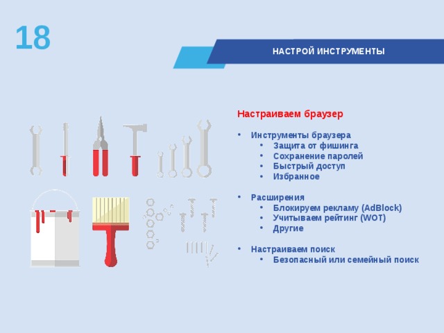18  НАСТРОЙ ИНСТРУМЕНТЫ Настраиваем браузер  Инструменты браузера Защита от фишинга Сохранение паролей Быстрый доступ Избранное Защита от фишинга Сохранение паролей Быстрый доступ Избранное  Расширения Блокируем рекламу (AdBlock) Учитываем рейтинг (WOT) Другие Блокируем рекламу (AdBlock) Учитываем рейтинг (WOT) Другие  Настраиваем поиск Безопасный или семейный поиск Безопасный или семейный поиск  