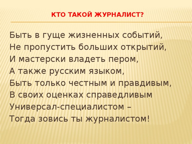 Кто такой журналист?   Быть в гуще жизненных событий, Не пропустить больших открытий, И мастерски владеть пером, А также русским языком, Быть только честным и правдивым, В своих оценках справедливым Универсал-специалистом – Тогда зовись ты журналистом! 