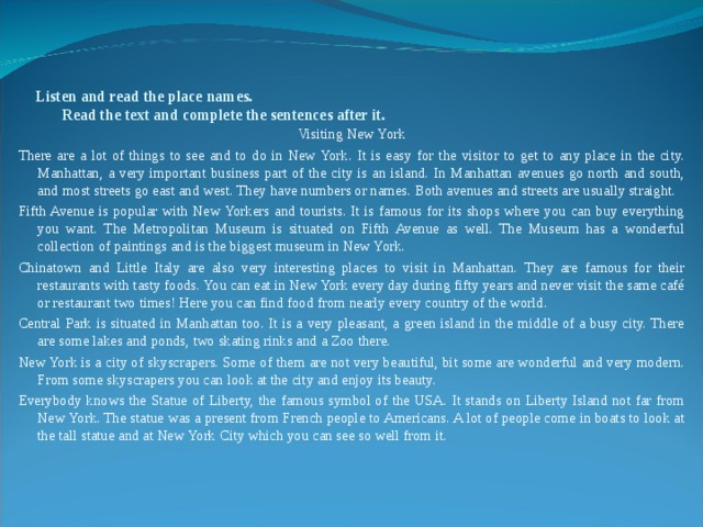 Listen and read the place names.  Read the text and complete the sentences after it.   Visiting New York There are a lot of things to see and to do in New York. It is easy for the visitor to get to any place in the city. Manhattan, a very important business part of the city is an island. In Manhattan avenues go north and south, and most streets go east and west. They have numbers or names. Both avenues and streets are usually straight. Fifth Avenue is popular with New Yorkers and tourists. It is famous for its shops where you can buy everything you want. The Metropolitan Museum is situated on Fifth Avenue as well. The Museum has a wonderful collection of paintings and is the biggest museum in New York. Chinatown and Little Italy are also very interesting places to visit in Manhattan. They are famous for their restaurants with tasty foods. You can eat in New York every day during fifty years and never visit the same café or restaurant two times! Here you can find food from nearly every country of the world. Central Park is situated in Manhattan too. It is a very pleasant, a green island in the middle of a busy city. There are some lakes and ponds, two skating rinks and a Zoo there. New York is a city of skyscrapers. Some of them are not very beautiful, bit some are wonderful and very modern. From some skyscrapers you can look at the city and enjoy its beauty. Everybody knows the Statue of Liberty, the famous symbol of the USA. It stands on Liberty Island not far from New York. The statue was a present from French people to Americans. A lot of people come in boats to look at the tall statue and at New York City which you can see so well from it. 