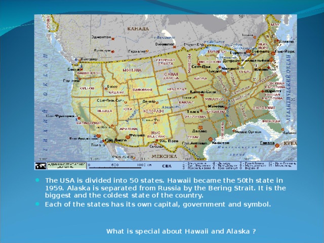 The USA is divided into 50 states. Hawaii became the 50th state in 1959. Alaska is separated from Russia by the Bering Strait. It is the biggest and the coldest state of the country. Each of the states has its own capital, government and symbol.    What is special about Hawaii and Alaska ? 