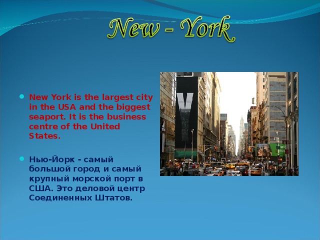   New York is the largest city in the USA and the biggest seaport. It is the business centre of the United States.  Нью-Йорк - самый большой город и самый крупный морской порт в США.  Это деловой центр Соединенных Штатов.  