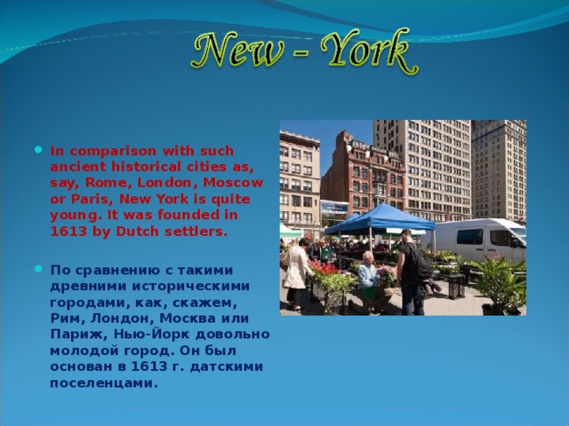  In comparison with such ancient historical cities as, say, Rome, London, Moscow or Paris, New York is quite young. It was founded in 1613 by Dutch settlers.  По сравнению с такими древними историческими городами, как, скажем, Рим, Лондон, Москва или Париж, Нью-Йорк довольно молодой город. Он был основан в 1613 г. датскими поселенцами.  
