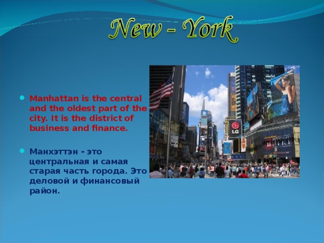   Manhattan is the central and the oldest part of the city. It is the district of business and finance.  Манхэттэн - это центральная и самая старая часть города. Это деловой и финансовый район. 