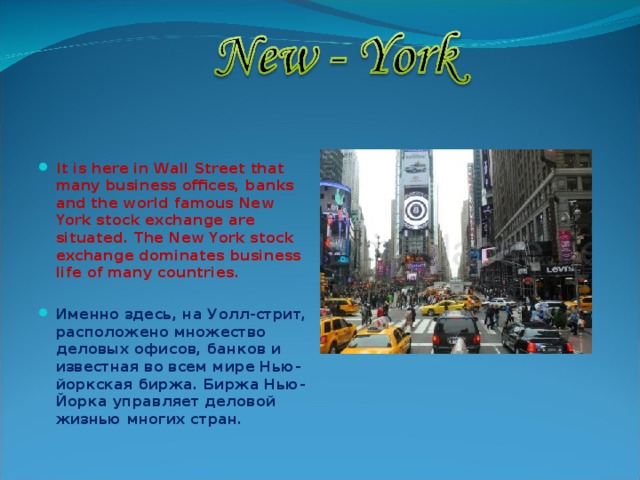  It is here in Wall Street that many business offices, banks and the world famous New York stock exchange are situated. The New York stock exchange dominates business life of many countries.  Именно здесь, на Уолл-стрит, расположено множество деловых офисов, банков и известная во всем мире Нью-йоркская биржа. Биржа Нью-Йорка управляет деловой жизнью многих стран.  
