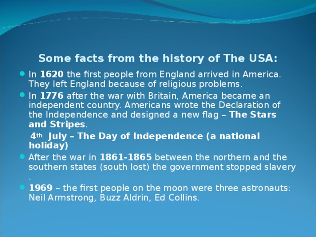 Some facts from the history of The USA: In 1620 the first people from England arrived in America. They left England because of religious problems. In 1776 after the war with Britain, America became an independent country. Americans wrote the Declaration of the Independence and designed a new flag – The Stars  and Stripes .  4 th July – The Day of Independence (a national holiday) After the war in 1861-1865 between the northern and the southern states (south lost) the government stopped slavery  . 1969 – the first people on the moon were three astronauts: Neil Armstrong, Buzz Aldrin, Ed Collins. 
