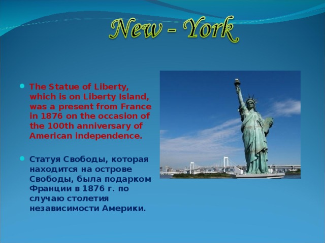  The Statue of Liberty, which is on Liberty Island, was a present from France in 1876 on the occasion of the 100th anniversary of American independence.  Статуя Свободы, которая находится на острове Свободы, была подарком Франции в 1876 г. по случаю столетия независимости Америки. 