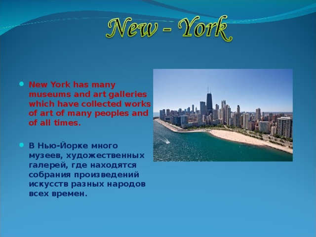  New York has many museums and art galleries which have collected works of art of many peoples and of all times.  В Нью-Йорке много музеев, художественных галерей, где находятся собрания произведений искусств разных народов всех времен. 