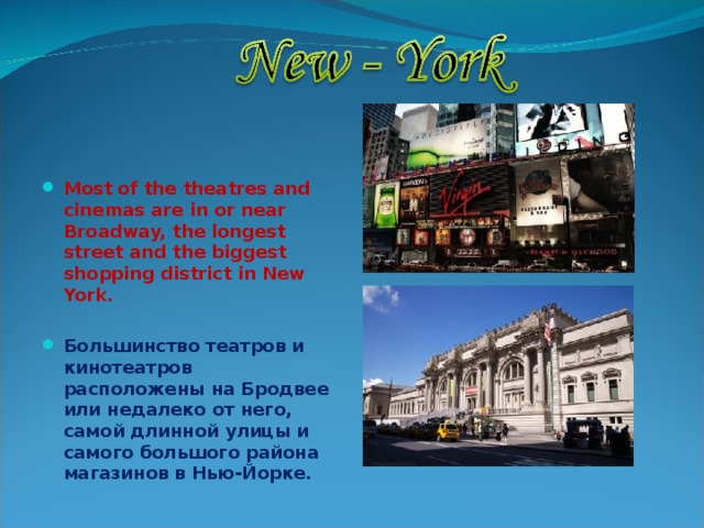  Most of the theatres and cinemas are in or near Broadway, the longest street and the biggest shopping district in New York.  Большинство театров и кинотеатров расположены на Бродвее или недалеко от него, самой длинной улицы и самого большого района магазинов в Нью-Йорке. 