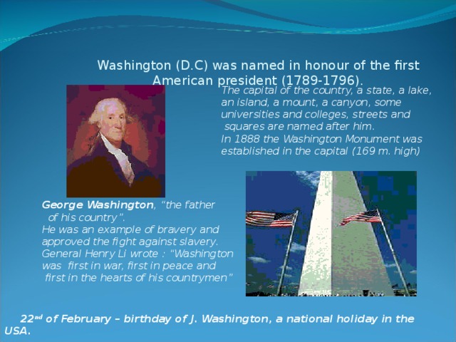 Washington (D.C) was named in honour of the first American president (1789-1796). The capital of the country, a state, a lake, an island, a mount, a canyon, some universities and colleges, streets and  squares are named after him. In 1888 the Washington Monument was established in the capital (169 m. high) George Washington , “the father  of his country”. He was an example of bravery and approved the fight against slavery. General Henry Li wrote : “Washington was first in war, first in peace and  first in the hearts of his countrymen”  22 nd of February – birthday of J. Washington, a national holiday in the USA.  