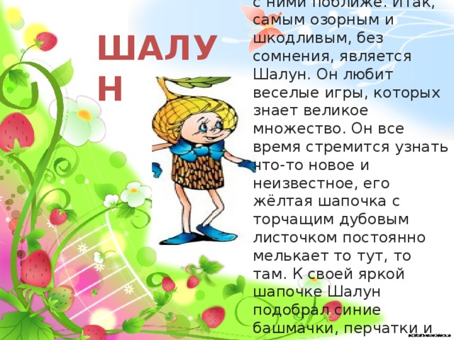 Давайте познакомимся с ними поближе. Итак, самым озорным и шкодливым, без сомнения, является Шалун. Он любит веселые игры, которых знает великое множество. Он все время стремится узнать что-то новое и неизвестное, его жёлтая шапочка с торчащим дубовым листочком постоянно мелькает то тут, то там. К своей яркой шапочке Шалун подобрал синие башмачки, перчатки и шарфик . ШАЛУН  
