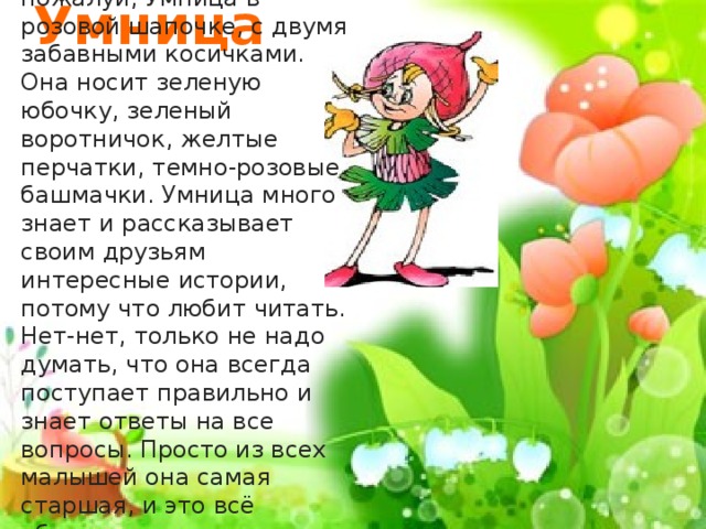 Самая серьёзная, пожалуй, Умница в розовой шапочке, с двумя забавными косичками. Она носит зеленую юбочку, зеленый воротничок, желтые перчатки, темно-розовые башмачки. Умница много знает и рассказывает своим друзьям интересные истории, потому что любит читать. Нет-нет, только не надо думать, что она всегда поступает правильно и знает ответы на все вопросы. Просто из всех малышей она самая старшая, и это всё объясняет . Умница 