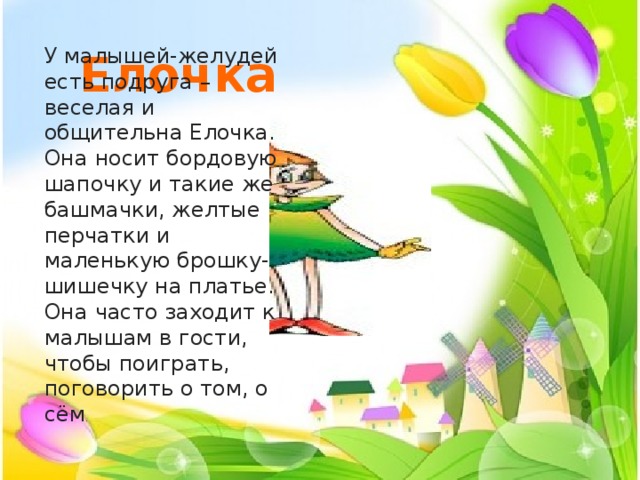  Елочка У малышей-желудей есть подруга – веселая и общительна Елочка. Она носит бордовую шапочку и такие же башмачки, желтые перчатки и маленькую брошку-шишечку на платье. Она часто заходит к малышам в гости, чтобы поиграть, поговорить о том, о сём . 