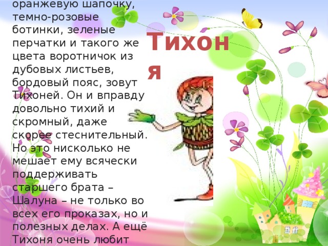 Младшего брата-жёлудя, который носит оранжевую шапочку, темно-розовые ботинки, зеленые перчатки и такого же цвета воротничок из дубовых листьев, бордовый пояс, зовут Тихоней. Он и вправду довольно тихий и скромный, даже скорее стеснительный. Но это нисколько не мешает ему всячески поддерживать старшего брата – Шалуна – не только во всех его проказах, но и полезных делах. А ещё Тихоня очень любит цветы, поэтому перед домиком геройчиков он разбил чудесный цветник. Тихоня 