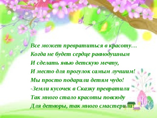 Все может превратиться в красоту… Когда не будет сердце равнодушным И сделать явью детскую мечту, И место для прогулок самым лучшим! Мы просто подарили детям чудо! -Земли кусочек в Сказку превратили Так много стало красоты повсюду Для детворы, так много смастерили! 