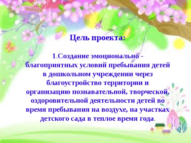 Цель проекта:  1 . Создание эмоционально - благоприятных условий пребывания детей в дошкольном учреждении через благоустройство территории и организацию познавательной, творческой, оздоровительной деятельности детей во время пребывания на воздухе, на участках детского сада в теплое время года . 