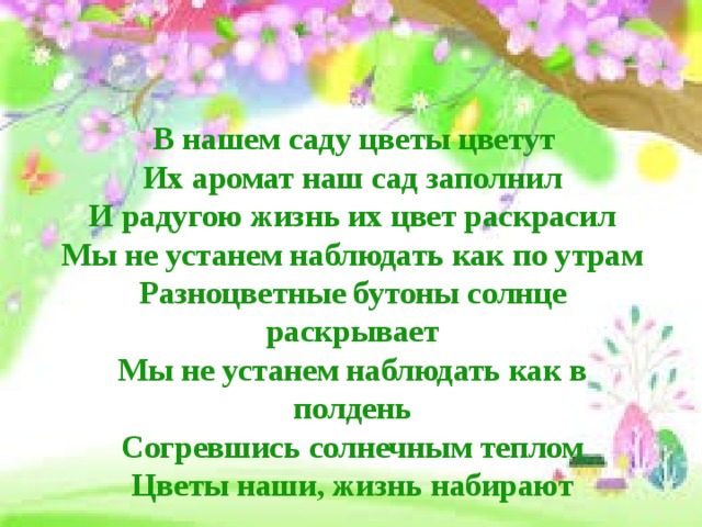  В нашем саду цветы цветут  Их аромат наш сад заполнил  И радугою жизнь их цвет раскрасил  Мы не устанем наблюдать как по утрам  Разноцветные бутоны солнце раскрывает  Мы не устанем наблюдать как в полдень  Согревшись солнечным теплом  Цветы наши, жизнь набирают 