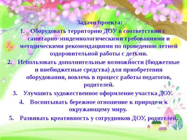  Задачи проекта: Оборудовать территорию ДОУ в соответствии с санитарно-эпидемиологическими требованиями и методическими рекомендациями по проведению летней оздоровительной работы с детьми. Использовать дополнительные возможности (бюджетные и внебюджетные средства) для приобретения оборудования, вовлечь в процесс работы педагогов, родителей. Улучшить художественное оформление участка ДОУ. 4. Воспитывать бережное отношение к природе и к окружающему миру. 5. Развивать креативность у сотрудников ДОУ, родителей.  