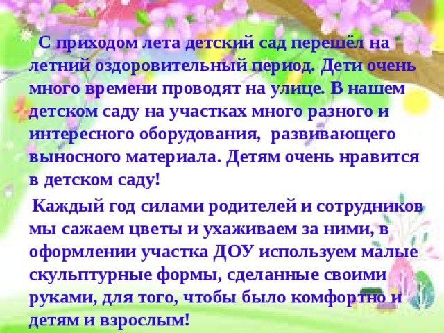  С приходом лета детский сад перешёл на летний оздоровительный период. Дети очень много времени проводят на улице. В нашем детском саду на участках много разного и интересного оборудования, развивающего выносного материала. Детям очень нравится в детском саду!  Каждый год силами родителей и сотрудников мы сажаем цветы и ухаживаем за ними, в оформлении участка ДОУ используем малые скульптурные формы, сделанные своими руками, для того, чтобы было комфортно и детям и взрослым! 
