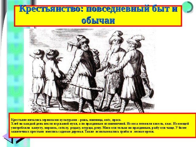 Крестьянство: повседневный быт и обычаи Крестьяне питались зерновыми культурами – рожь, пшеница, овёс, просо. Хлеб на каждый день пекли из ржаной муки, а по праздникам из пшеничной. Из овса готовили кисель, квас. Из овощей употребляли капусту, морковь, свёклу, редьку, огурцы, репу. Мясо ели только по праздникам, рыбу ели чаще. У более зажиточных крестьян имелись садовые деревья. Также использовались грибы и лесные орехи. 