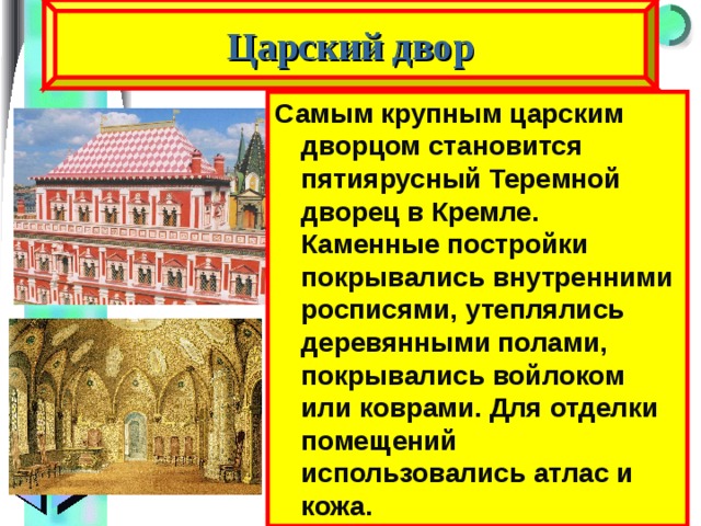 Царский двор Самым крупным царским дворцом становится пятиярусный Теремной дворец в Кремле. Каменные постройки покрывались внутренними росписями, утеплялись деревянными полами, покрывались войлоком или коврами. Для отделки помещений использовались атлас и кожа. 