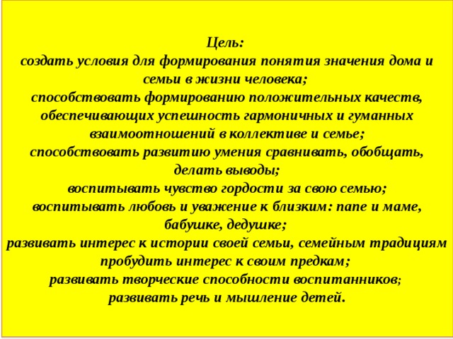 Цель:  создать условия для формирования понятия значения дома и семьи в жизни человека;  способствовать формированию положительных качеств, обеспечивающих успешность гармоничных и гуманных взаимоотношений в коллективе и семье;  способствовать развитию умения сравнивать, обобщать, делать выводы;  воспитывать чувство гордости за свою семью;  воспитывать любовь и уважение к близким: папе и маме, бабушке, дедушке;  развивать интерес к истории своей семьи, семейным традициям пробудить интерес к своим предкам;  развивать творческие способности воспитанников ;  развивать речь и мышление детей. 