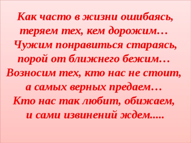 Как часто в жизни ошибаясь, теряем тех, кем дорожим…  Чужим понравиться стараясь, порой от ближнего бежим…  Возносим тех, кто нас не стоит,  а самых верных предаем…  Кто нас так любит, обижаем,  и сами извинений ждем.....   