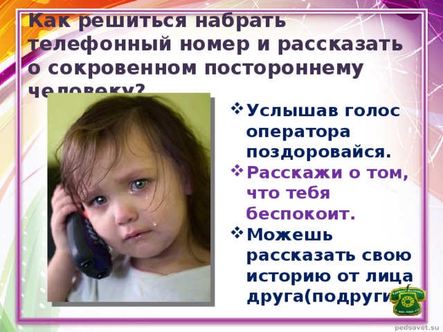 Как решиться набрать телефонный номер и рассказать о сокровенном постороннему человеку? Услышав голос оператора поздоровайся. Расскажи о том, что тебя беспокоит. Можешь рассказать свою историю от лица друга(подруги). 